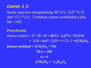 Contoh 2.2
Suatu senyawa mengandung 40 % C, 6,67 % H,
dan 53,3 % O. Tentukan rumus molekulnya jika
Mr =180.

Penyelesaian
Rumus empiris = C : H : O = 40/12 : 6,67/1 : 53,3/16
              = 3,33 : 6,67 : 3,33 = 1 : 2 : 1 =(CH2O)n
Rumus molekul = (CH2O)n = Mr
                  30 n = 180
                     n=6
                 (CH2O)n = C6H12O6
 