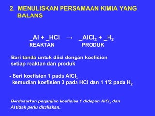 2. MENULISKAN PERSAMAAN KIMIA YANG
   BALANS


         _Al + _HCl       →     _AlCl3 + _H2
        REAKTAN                  PRODUK

-Beri tanda untuk diisi dengan koefisien
 setiap reaktan dan produk

- Beri koefisien 1 pada AlCl3
  kemudian koefisien 3 pada HCl dan 1 1/2 pada H2


Berdasarkan perjanjian koefisien 1 didepan AlCl3 dan
Al tidak perlu dituliskan.
 