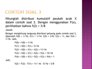 Hitunglah distribusi kumulatif peubah acak X
dalam contoh soal 2. Dengan menggunakan F(x),
perlihatkan bahwa f(2) = 3/8
Jawab:
Dengan menghitung langsung distribusi peluang pada contoh soal 2,
diperoleh f(0) = 1/16, f(1) = 1/14, f(2) = 3/8, f(3) = ¼, dan f(4) =
1/16. Jadi,
F(0) = f(0) = 1/16
F(1) = f(0) + f(1) = 5/16
F(2) = f(0) + f(1) + f(2) = 11/16
F(3) = f(0) + f(1) + f(2) + f(3) = 15/16
F(4) = f(0) + f(1) + f(2) + f(3) + f(4) = 1
Jadi,
f(2) = F(2) – F(1) = 11/ 16 – 5/16 = 3/8
 