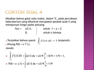 Misalkan bahwa galat suhu reaksi, dalam ºC, pada percobaan
laboratorium yang dikontrol merupakan peubah acak X yang
mempunyai fungsi padat peluang
f(x) = x2/3, untuk –1 < x < 2
0, untuk x lainnya
a.Tunjukkan bahwa syarat terpenuhi.
b.Hitung P(0 < x 1).
Jawab:
 = x2/3 dx = x3/9 = 8/9 + 1/9 = 1.
 P(0 < x 1) = x2/3 dx = x3/9 = 1/9



1)( 


dxxf


2
1
1
2
 
1
0
0
1



dxxf )(
 