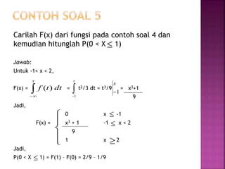 Carilah F(x) dari fungsi pada contoh soal 4 dan
kemudian hitunglah P(0 < X 1)
Jawab:
Untuk -1< x < 2,
F(x) = = t2/3 dt = t3/9 = x3+1
9
Jadi,
0 x -1
F(x) = x3 + 1 -1 x < 2
9
1 x 2
Jadi,
P(0 < X 1) = F(1) – F(0) = 2/9 – 1/9


x
dttf )( 
x
1
1
x




 



 