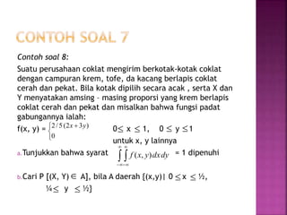 Contoh soal 8:
Suatu perusahaan coklat mengirim berkotak-kotak coklat
dengan campuran krem, tofe, da kacang berlapis coklat
cerah dan pekat. Bila kotak dipilih secara acak , serta X dan
Y menyatakan amsing – masing proporsi yang krem berlapis
coklat cerah dan pekat dan misalkan bahwa fungsi padat
gabungannya ialah:
f(x, y) = 0 x 1, 0 y 1
untuk x, y lainnya
a.Tunjukkan bahwa syarat = 1 dipenuhi
b.Cari P [(X, Y) A], bila A daerah {(x,y)| 0 x ½,
¼ y ½}


 
0
)32(5/2 yx
   
 




dydxyxf ),(
  
 
 