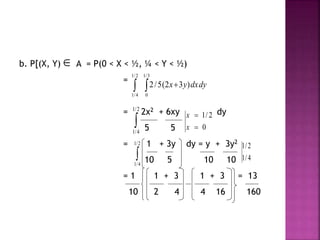 b. P[(X, Y) A = P(0 < X < ½, ¼ < Y < ½)
=
= 2x2 + 6xy dy
5 5
= 1 + 3y dy = y + 3y2
10 5 10 10
= 1 1 + 3 1 + 3 = 13
10 2 4 4 16 160

  
2/1
4/1
3/1
0
)32(5/2 dydxyx

2/1
4/1
0
2/1


x
x

2/1
4/1
4/1
2/1
 