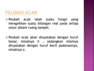  Peubah acak ialah suatu fungsi yang
mengaitkan suatu bilangan real pada setiap
unsur dalam ruang sampel.
 Peubah acak akan dinyatakan dengan huruf
besar, misalnya X , sedangkan nilainya
dinyatakan dengan huruf kecil padanannya,
misalnya x.
 