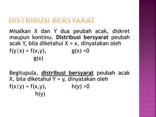 Misalkan X dan Y dua peubah acak, diskret
maupun kontinu. Distribusi bersyarat peubah
acak Y, bila diketahui X = x, dinyatakan oleh
f(y|x) = f(x,y), g(x) >0
g(x)
Begitupula, distribusi bersyarat peubah acak
X, bila diketahui Y = y, dinyatakan oleh
f(x|y) = f(x,y), h(y) >0
h(y)
 