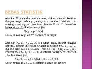 Misalkan X dan Y dua peubah acak, diskret maupun kontinu,
dengan fungsi peluang gabungan f(x,y) dan distribusi pias
masing – masing g(x) dan h(y). Peubah X dan Y dinyatakan
bebas statistik jika dan hanya jika
f(x,y) = g(x) h(y)
Untuk semua (x,y) dalam daerah definisinya
Misalkan X1, X2, X3, …, Xn n peubah acak, diskret maupun
kontinu, dengan distribusi peluang gabungan f(X1, X2, X3, …,
Xn) dan distribusi pias masing – masing f1(x1), f2(x2), …, fn(xn).
Peubah acak X1, X2, X3, …, Xn dikatakan saling bebas statistik
jika dan hanya jika
f(x1, x2, …, xn) = f1(x1) f2(x2), …, fn(xn).
Untuk semua (x1, x2, …, xn) dalam daerah definisinya
 