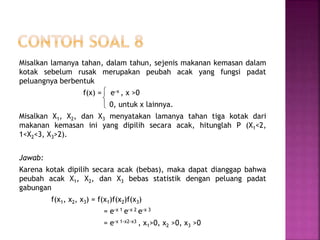 Misalkan lamanya tahan, dalam tahun, sejenis makanan kemasan dalam
kotak sebelum rusak merupakan peubah acak yang fungsi padat
peluangnya berbentuk
f(x) = e-x , x >0
0, untuk x lainnya.
Misalkan X1, X2, dan X3 menyatakan lamanya tahan tiga kotak dari
makanan kemasan ini yang dipilih secara acak, hitunglah P (X1<2,
1<X2<3, X3>2).
Jawab:
Karena kotak dipilih secara acak (bebas), maka dapat dianggap bahwa
peubah acak X1, X2, dan X3 bebas statistik dengan peluang padat
gabungan
f(x1, x2, x3) = f(x1)f(x2)f(x3)
= e-x 1 e-x 2 e-x 3
= e-x 1-x2-x3 , x1>0, x2 >0, x3 >0



 