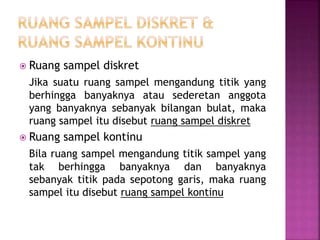 Ruang sampel diskret
Jika suatu ruang sampel mengandung titik yang
berhingga banyaknya atau sederetan anggota
yang banyaknya sebanyak bilangan bulat, maka
ruang sampel itu disebut ruang sampel diskret
 Ruang sampel kontinu
Bila ruang sampel mengandung titik sampel yang
tak berhingga banyaknya dan banyaknya
sebanyak titik pada sepotong garis, maka ruang
sampel itu disebut ruang sampel kontinu
 