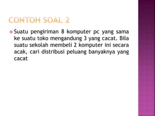  Suatu pengiriman 8 komputer pc yang sama
ke suatu toko mengandung 3 yang cacat. Bila
suatu sekolah membeli 2 komputer ini secara
acak, cari distribusi peluang banyaknya yang
cacat
 