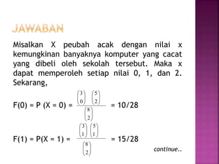 Misalkan X peubah acak dengan nilai x
kemungkinan banyaknya komputer yang cacat
yang dibeli oleh sekolah tersebut. Maka x
dapat memperoleh setiap nilai 0, 1, dan 2.
Sekarang,
F(0) = P (X = 0) = = 10/28
F(1) = P(X = 1) = = 15/28
continue..






0
3






2
5






2
8






1
3






1
5






2
8
 