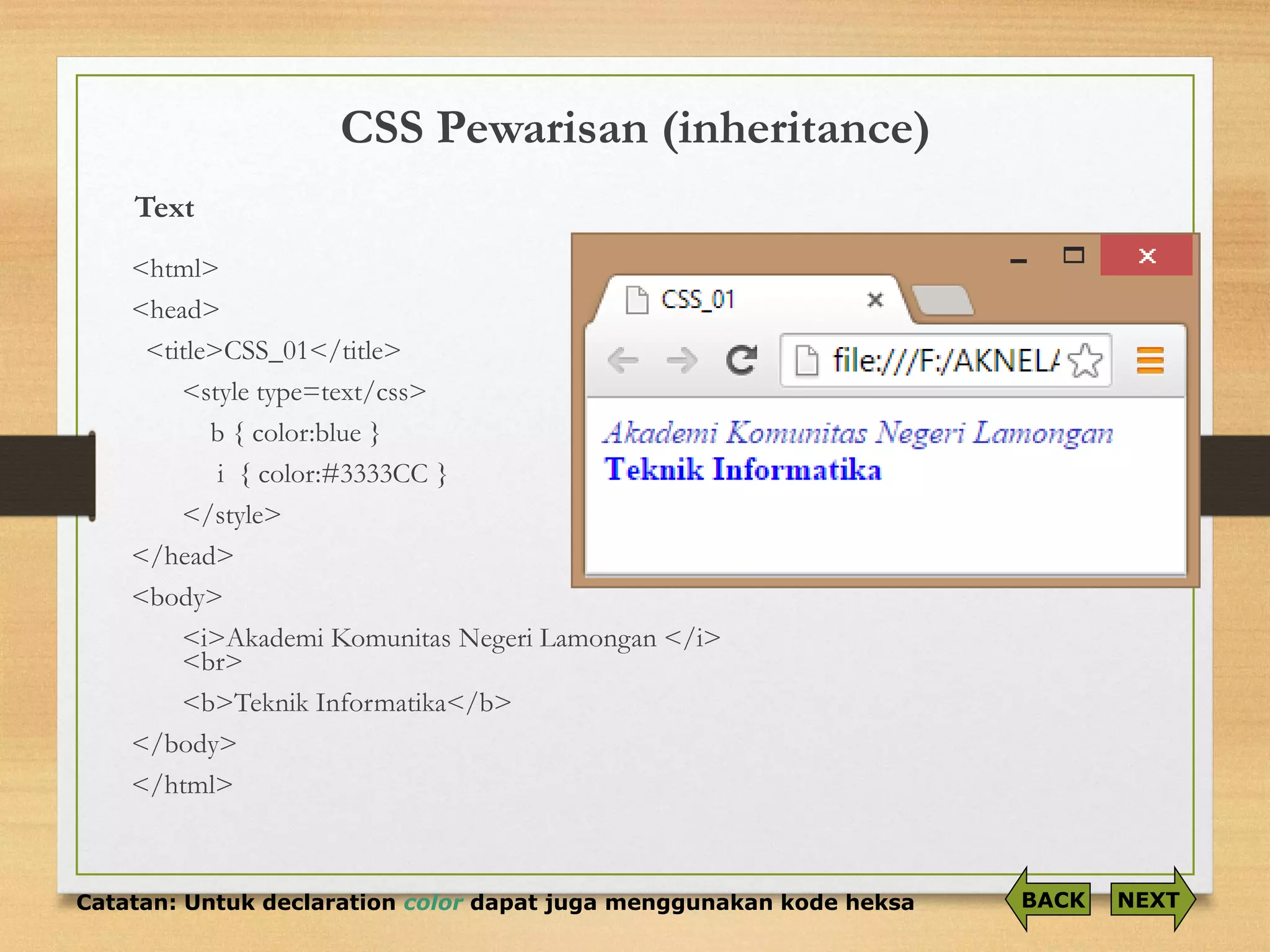 CSS Pewarisan (inheritance) 
Text<html> 
<head> 
<title>CSS_01</title> 
<style type=text/css> 
b { color:blue} 
i { color:#3333CC } 
</style> 
</head> 
<body> 
<i>Akademi Komunitas Negeri Lamongan </i> <br> 
<b>Teknik Informatika</b> 
</body> 
</html> 
Catatan: Untuk declaration colordapat juga menggunakan kode heksa 
NEXT 
BACK  