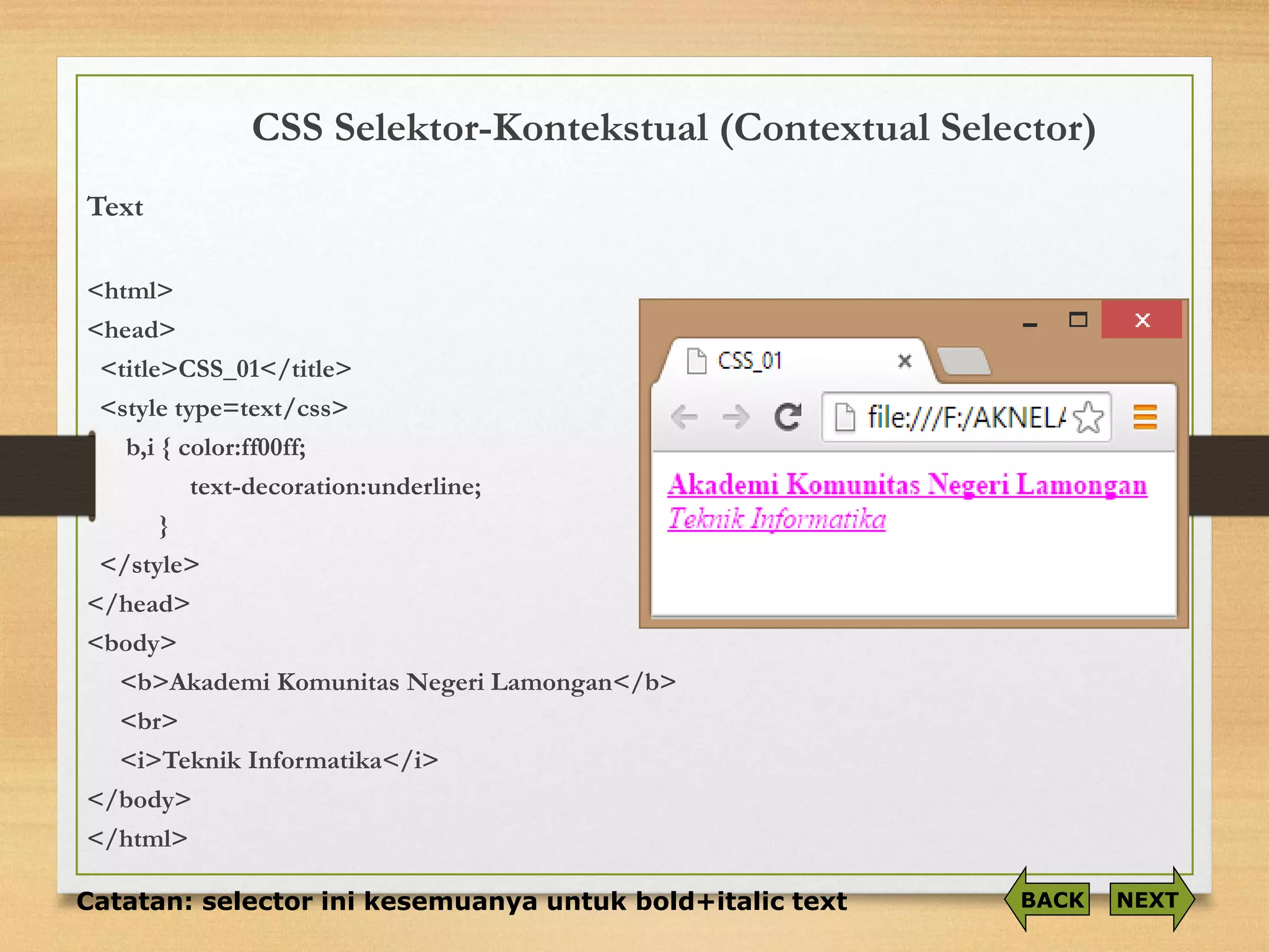 CSS Selektor-Kontekstual(Contextual Selector) 
Text 
<html> 
<head> 
<title>CSS_01</title> 
<style type=text/css> 
b,i{ color:ff00ff; 
text-decoration:underline; 
} 
</style> 
</head> 
<body> 
<b>Akademi Komunitas Negeri Lamongan</b> 
<br> 
<i>Teknik Informatika</i> 
</body> 
</html> 
Catatan: selector ini kesemuanya untuk bold+italic text 
NEXT 
BACK  