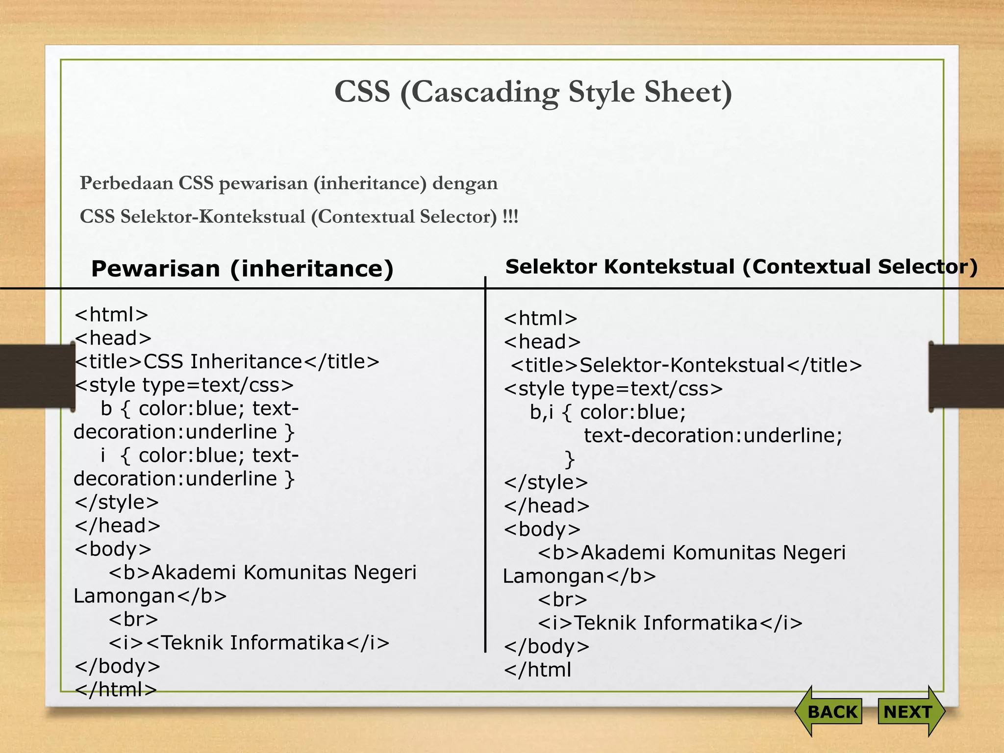 CSS (Cascading Style Sheet) 
PerbedaanCSS pewarisan(inheritance) dengan 
CSS Selektor-Kontekstual(Contextual Selector) !!! 
<html> 
<head> 
<title>CSS Inheritance</title> 
<style type=text/css> 
b { color:blue; text- decoration:underline } 
i { color:blue; text- decoration:underline } 
</style> 
</head> 
<body> 
<b>Akademi Komunitas Negeri Lamongan</b> <br> 
<i><Teknik Informatika</i> 
</body> 
</html> 
<html> 
<head> 
<title>Selektor-Kontekstual</title> 
<style type=text/css> 
b,i { color:blue; 
text-decoration:underline; 
} 
</style> 
</head> 
<body> 
<b>Akademi Komunitas Negeri Lamongan</b> 
<br> 
<i>Teknik Informatika</i> 
</body> 
</html 
Pewarisan (inheritance) 
Selektor Kontekstual (Contextual Selector) 
NEXT 
BACK  