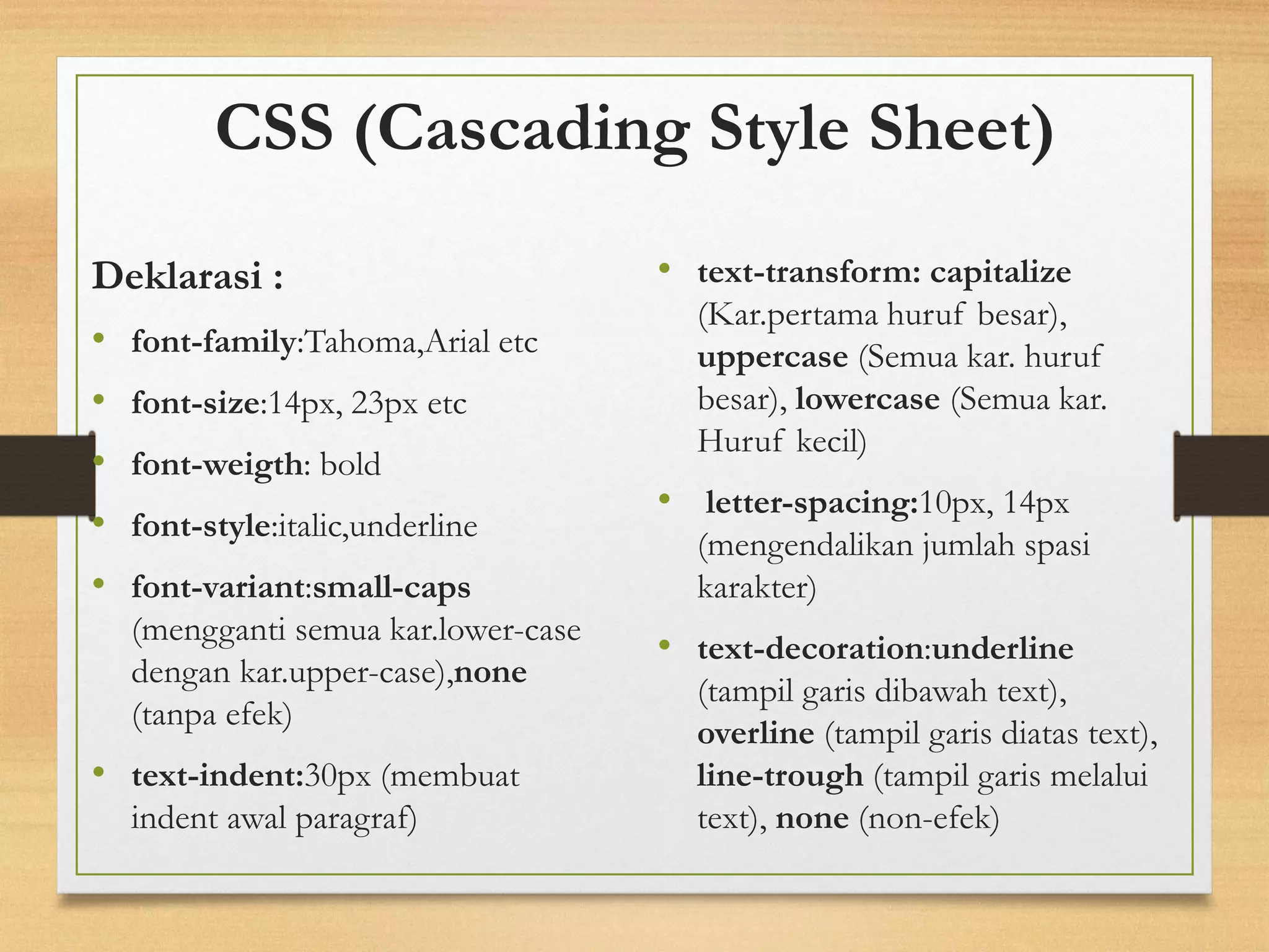CSS (Cascading Style Sheet) 
Deklarasi : 
•font-family:Tahoma,Arial etc 
•font-size:14px, 23px etc 
•font-weigth: bold 
•font-style:italic,underline 
•font-variant:small-caps(menggantisemuakar.lower-case dengankar.upper-case),none(tanpaefek) 
•text-indent:30px(membuat indent awal paragraf) 
•text-transform:capitalize(Kar.pertamahurufbesar), uppercase(Semuakar. hurufbesar), lowercase(Semuakar. Hurufkecil) 
•letter-spacing:10px, 14px (mengendalikan jumlah spasi karakter) 
•text-decoration:underline(tampilgarisdibawahtext), overline(tampilgarisdiatastext), line-trough(tampilgarismelaluitext),none(non-efek)  