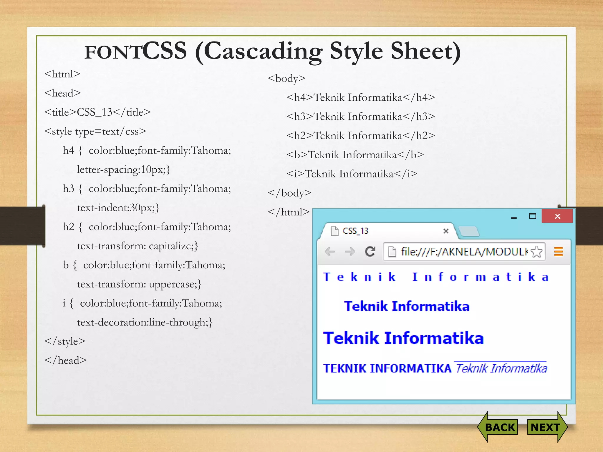 CSS (Cascading Style Sheet) 
<html> 
<head> 
<title>CSS_13</title> 
<style type=text/css> 
h4 { color:blue;font-family:Tahoma; 
letter-spacing:10px;} 
h3 { color:blue;font-family:Tahoma; 
text-indent:30px;} 
h2 { color:blue;font-family:Tahoma; 
text-transform: capitalize;} 
b { color:blue;font-family:Tahoma; 
text-transform: uppercase;} 
i{ color:blue;font-family:Tahoma; 
text-decoration:line-through;} 
</style> 
</head> 
NEXT 
BACK 
<body> 
<h4>TeknikInformatika</h4> 
<h3>TeknikInformatika</h3> 
<h2>TeknikInformatika</h2> 
<b>TeknikInformatika</b> 
<i>TeknikInformatika</i> 
</body> 
</html> 
FONT  