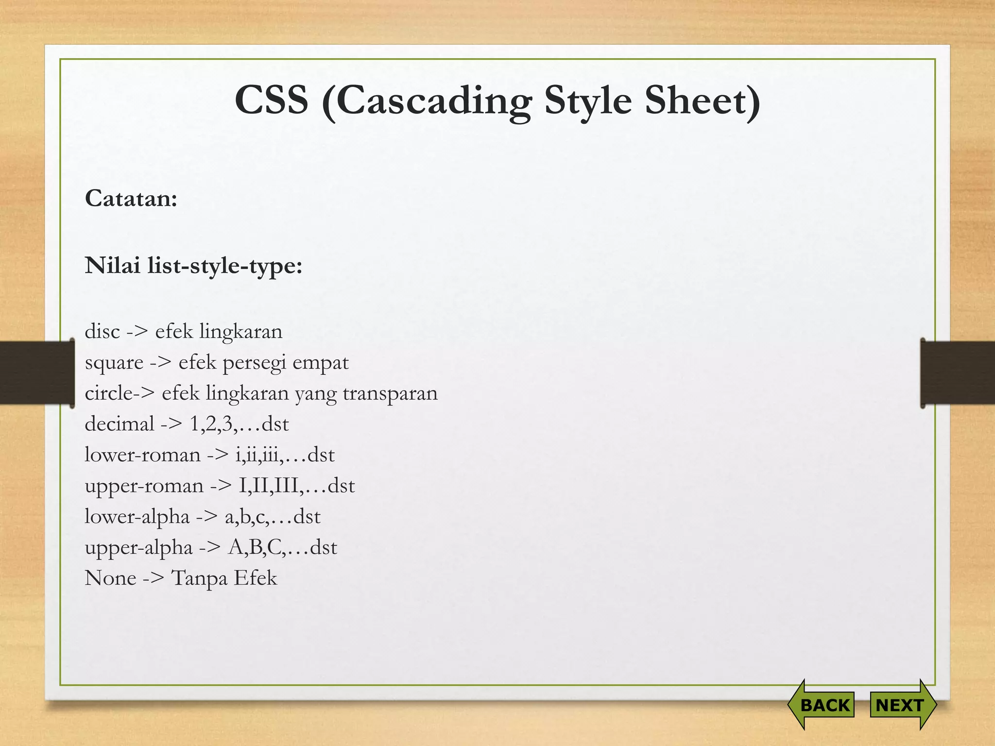 CSS (Cascading Style Sheet) 
Catatan: 
Nilailist-style-type: 
disc -> efeklingkaran 
square-> efekpersegiempat 
circle-> efeklingkaranyang transparan 
decimal -> 1,2,3,…dst 
lower-roman -> i,ii,iii,…dst 
upper-roman -> I,II,III,…dst 
lower-alpha -> a,b,c,…dst 
upper-alpha -> A,B,C,…dst 
None -> TanpaEfek 
NEXT 
BACK  