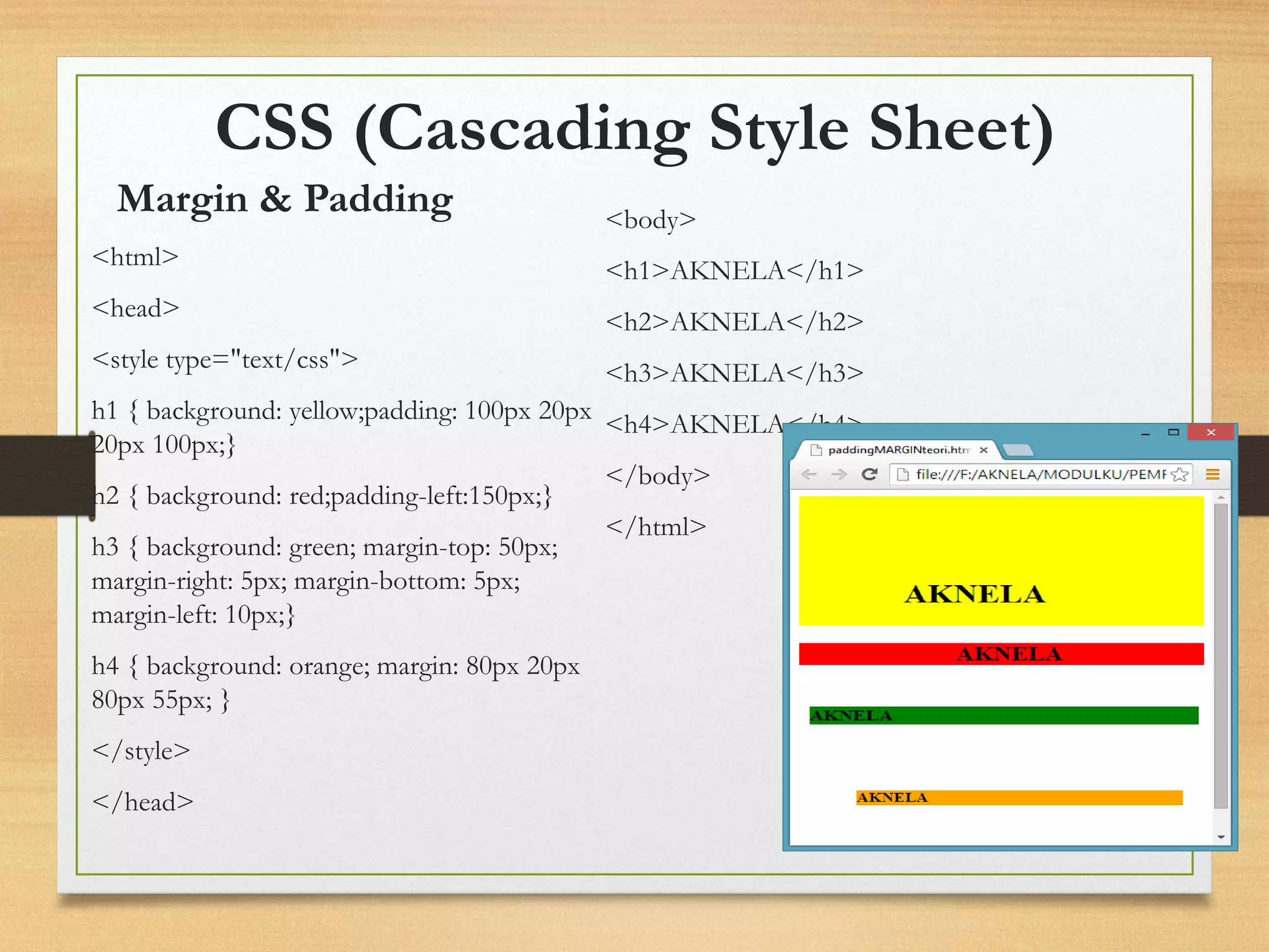 CSS (Cascading Style Sheet) 
<html> 
<head> 
<style type="text/css"> 
h1 { background: yellow;padding: 100px 20px 20px 100px;} 
h2 { background: red;padding-left:150px;} 
h3 { background: green; margin-top: 50px; margin-right: 5px; margin-bottom: 5px; margin-left: 10px;} 
h4 { background: orange; margin: 80px 20px 80px 55px; } 
</style> 
</head> 
<body> 
<h1>AKNELA</h1> 
<h2>AKNELA</h2> 
<h3>AKNELA</h3> 
<h4>AKNELA</h4> 
</body> 
</html> 
Margin & Padding  