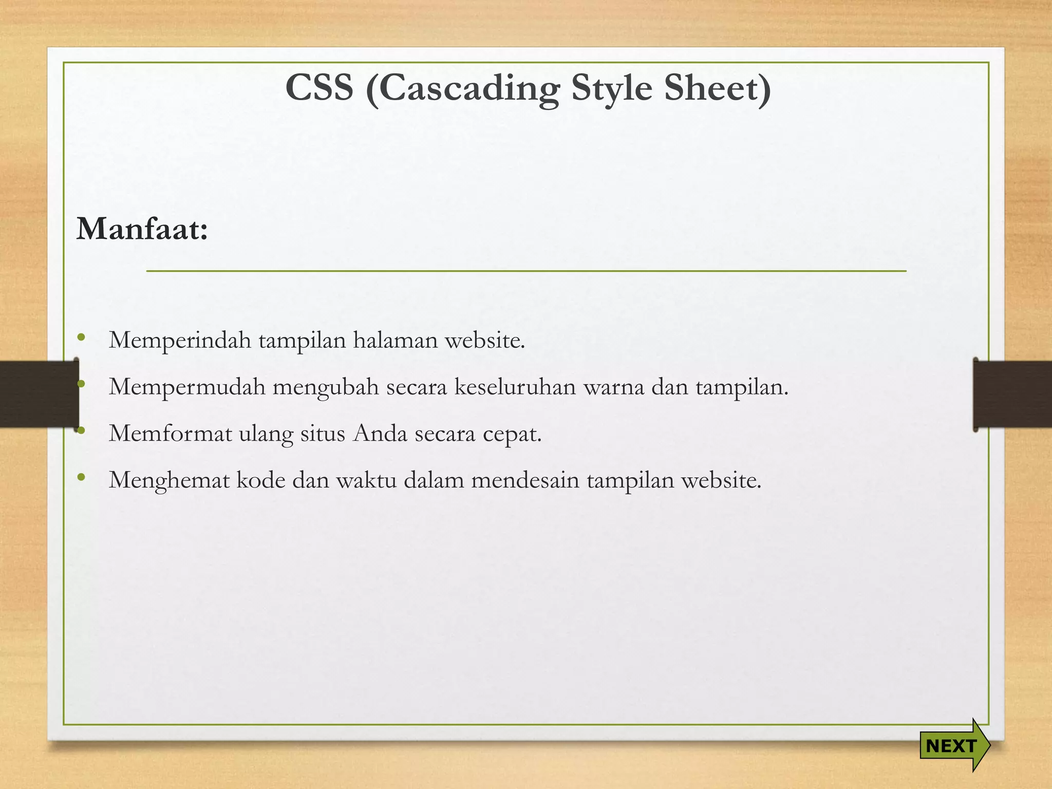 CSS (Cascading Style Sheet) 
Manfaat: 
•Memperindah tampilan halaman website. 
•Mempermudah mengubah secara keseluruhan warna dan tampilan. 
•Memformat ulang situs Anda secara cepat. 
•Menghemat kode dan waktu dalam mendesain tampilan website. 
NEXT  