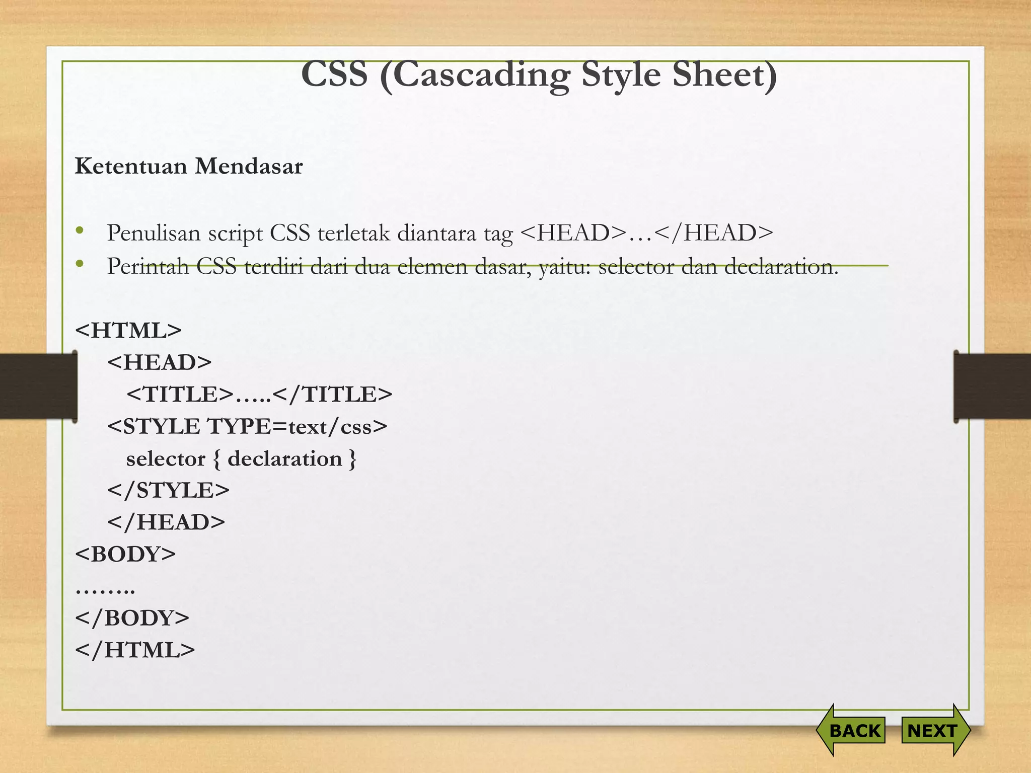 CSS (Cascading Style Sheet) 
KetentuanMendasar 
•Penulisanscript CSS terletakdiantaratag <HEAD>…</HEAD> 
•PerintahCSS terdiridariduaelemendasar, yaitu: selector dandeclaration. 
<HTML> 
<HEAD> 
<TITLE>…..</TITLE> 
<STYLE TYPE=text/css> 
selector { declaration } 
</STYLE> 
</HEAD> 
<BODY> 
…….. 
</BODY> 
</HTML> 
NEXT 
BACK  