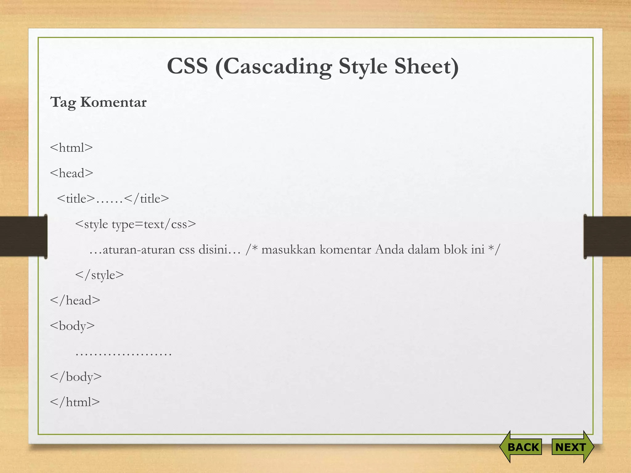 CSS (Cascading Style Sheet) 
Tag Komentar 
<html> 
<head> 
<title>……</title> 
<style type=text/css> 
…aturan-aturancssdisini… /* masukkankomentarAndadalamblokini*/ 
</style> 
</head> 
<body> 
………………… 
</body> 
</html> 
NEXT 
BACK  