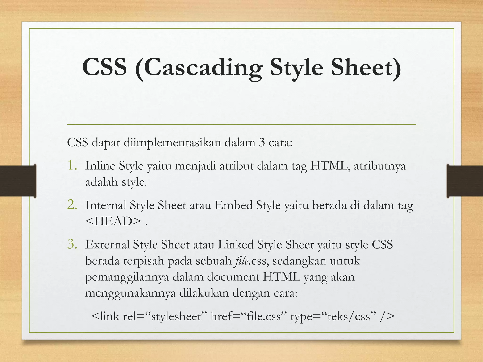 CSS (Cascading Style Sheet) 
CSS dapat diimplementasikan dalam 3 cara: 
1.Inline Style yaitu menjadi atribut dalam tag HTML, atributnya adalah style. 
2.Internal Style Sheet atau Embed Style yaitu berada di dalam tag <HEAD> . 
3.External Style Sheet atau Linked Style Sheet yaitu style CSS berada terpisah pada sebuahfile.css, sedangkan untuk pemanggilannya dalam document HTML yang akan menggunakannya dilakukan dengan cara: 
<link rel=“stylesheet” href=“file.css” type=“teks/css” />  