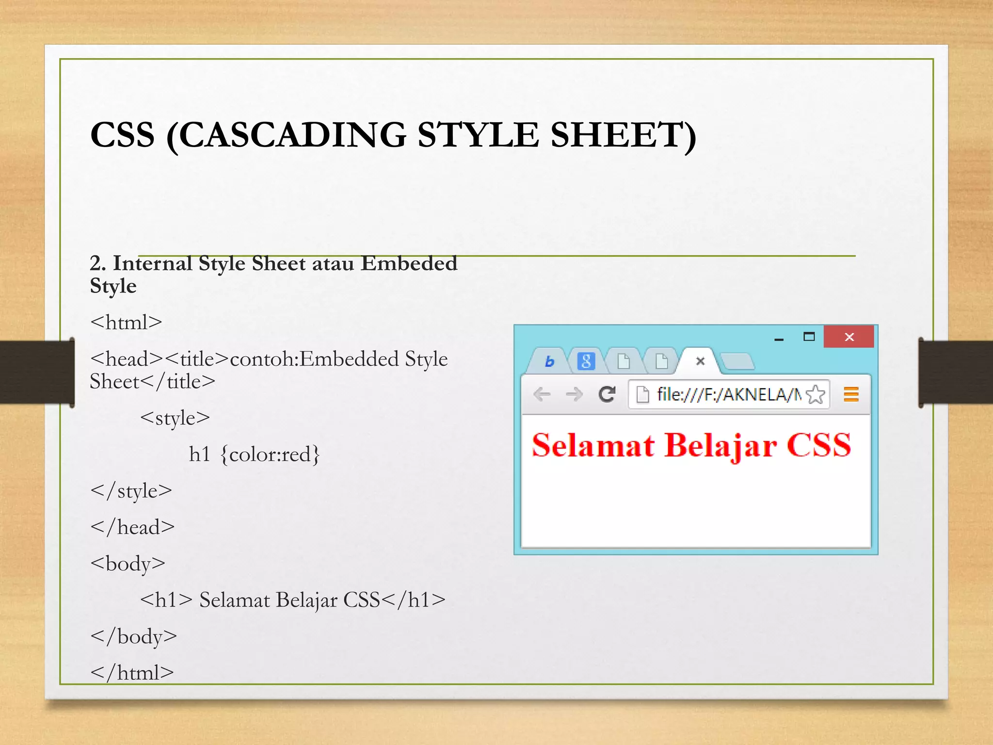 2. Internal Style Sheet atau Embeded Style 
<html> 
<head><title>contoh:Embedded Style Sheet</title> 
<style> 
h1 {color:red} 
</style> 
</head> 
<body> 
<h1> Selamat Belajar CSS</h1> 
</body> 
</html> 
CSS (CASCADING STYLE SHEET)  
