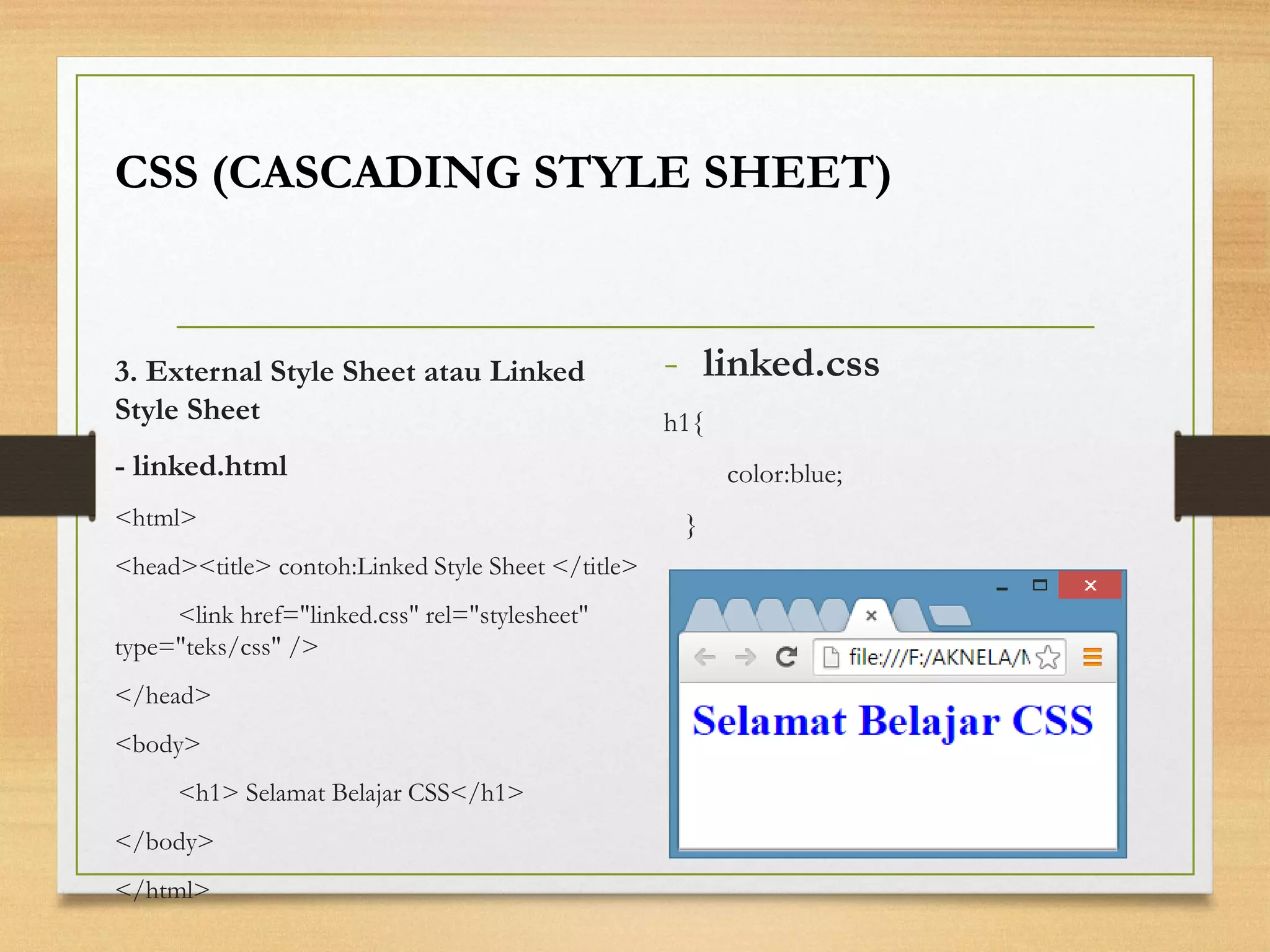 -linked.css 
h1{ 
color:blue; 
} 
CSS (CASCADING STYLE SHEET) 
3. External Style Sheet atau Linked Style Sheet 
-linked.html 
<html> 
<head><title> contoh:Linked Style Sheet </title> 
<link href="linked.css" rel="stylesheet" type="teks/css" /> 
</head> 
<body> 
<h1> Selamat Belajar CSS</h1> 
</body> 
</html>  