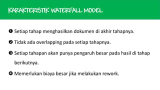 KARAKTERISTIK WATERFALL MODEL
 Setiap tahap menghasilkan dokumen di akhir tahapnya.
 Tidak ada overlapping pada setiap tahapnya.
 Setiap tahapan akan punya pengaruh besar pada hasil di tahap
berikutnya.

 Memerlukan biaya besar jika melakukan rework.

 