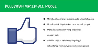 KELEBIHAN WATERFALL MODEL
 Menghasilkan mature process pada setiap tahapnya.
 Mudah untuk diaplikasikan pada sebuah proyek.


Menghasilkan sistem yang terstruktur
dengan baik.

 Memiliki tingkat visibilitas yang tinggi
(setiap tahap mempunyai dokumen yang jelas).

 