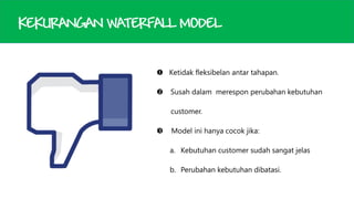 KEKURANGAN WATERFALL MODEL
 Ketidak fleksibelan antar tahapan.


Susah dalam merespon perubahan kebutuhan
customer.



Model ini hanya cocok jika:

a. Kebutuhan customer sudah sangat jelas
b. Perubahan kebutuhan dibatasi.

 