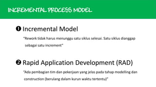 INCREMENTAL PROCESS MODEL

 Incremental Model
“Rework tidak harus menunggu satu siklus selesai. Satu siklus dianggap
sebagai satu increment“

 Rapid Application Development (RAD)
“Ada pembagian tim dan pekerjaan yang jelas pada tahap modelling dan
construction (berulang dalam kurun waktu tertentu)”

 