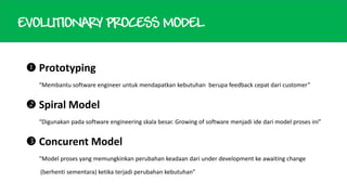 EVOLUTIONARY PROCESS MODEL
 Prototyping
“Membantu software engineer untuk mendapatkan kebutuhan berupa feedback cepat dari customer”

 Spiral Model
“Digunakan pada software engineering skala besar. Growing of software menjadi ide dari model proses ini”

 Concurent Model
“Model proses yang memungkinkan perubahan keadaan dari under development ke awaiting change
(berhenti sementara) ketika terjadi perubahan kebutuhan”

 