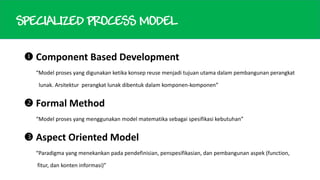 SPECIALIZED PROCESS MODEL
 Component Based Development
“Model proses yang digunakan ketika konsep reuse menjadi tujuan utama dalam pembangunan perangkat
lunak. Arsitektur perangkat lunak dibentuk dalam komponen-komponen”

 Formal Method
“Model proses yang menggunakan model matematika sebagai spesifikasi kebutuhan”

 Aspect Oriented Model
“Paradigma yang menekankan pada pendefinisian, penspesifikasian, dan pembangunan aspek (function,
fitur, dan konten informasi)”

 