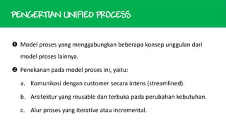 PENGERTIAN UNIFIED PROCESS
 Model proses yang menggabungkan beberapa konsep unggulan dari
model proses lainnya.

 Penekanan pada model proses ini, yaitu:
a. Komunikasi dengan customer secara intens (streamlined).
b. Arsitektur yang reusable dan terbuka pada perubahan kebutuhan.
c. Alur proses yang iterative atau incremental.

 