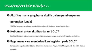 PERTANYAAN SEPUTAR SDLC
 Aktifitas mana yang harus dipilih dalam pembangunan
perangkat lunak?
SDLC berisi proses yang bukan untuk dipilih tapi untuk dilakukan secara keseluruhan.

 Hubungan antar aktifitas dalam SDLC?
Hasil dari kegiatan sebelumnya mempunyai pengaruh yang sangat besar untuk kegiatan berikutnya.

 Bagaimana cara menjadwalkan kegiatan pada SDLC?
Penjadwalan kegiatan SDLC dibahas dalam ilmu Manajemen Proyek (Time Management) dan tidak dibahas
pada RPL.

 