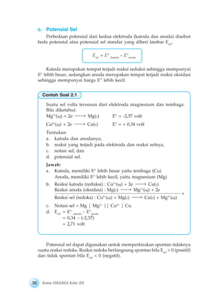 36 Kimia SMA/MA Kelas XII
c. Potensial Sel
Perbedaan potensial dari kedua elektroda (katoda dan anoda) disebut
beda potensial atau potensial sel standar yang diberi lambar Esel
.
Esel
= E° katoda
– E°anoda
Katoda merupakan tempat terjadi reaksi reduksi sehingga mempunyai
E° lebih besar, sedangkan anoda merupakan tempat terjadi reaksi oksidasi
sehingga mempunyai harga E° lebih kecil.
Suatu sel volta tersusun dari elektroda magnesium dan tembaga.
Bila diketahui:
Mg2+
(aq) + 2e Mg(s) E° = -2,37 volt
Cu2+
(aq) + 2e Cu(s) E° = + 0,34 volt
Tentukan
a. katoda dan anodanya,
b. reaksi yang terjadi pada elektroda dan reaksi selnya,
c. notasi sel, dan
d. potensial sel.
Jawab:
a. Katoda, memiliki E° lebih besar yaitu tembaga (Cu)
Anoda, memiliki E° lebih kecil, yaitu magnesium (Mg)
b. Reaksi katoda (reduksi) : Cu2+
(aq) + 2e Cu(s)
Reaksi anoda (oksidasi) : Mg(s) Mg2+
(aq) + 2e
Reaksi sel (redoks) : Cu2+
(aq) + Mg(s) Cu(s) + Mg2+
(aq)
c. Notasi sel = Mg | Mg2+
|| Cu2+
| Cu
d. Esel
= E° katoda
– E°anoda
= 0,34 – (-2,37)
= 2,71 volt
Potensial sel dapat digunakan untuk memperkirakan spontan tidaknya
suatu reaksi redoks. Reaksi redoks berlangsung spontan bila Esel
> 0 (positif)
dan tidak spontan bila Esel
< 0 (negatif).
+
Contoh Soal 2.1
 