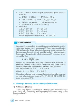 38 Kimia SMA/MA Kelas XII
KolomDiskusi
4. Apakah reaksi berikut dapat berlangsung pada keadaan
standar?
a. 2Al (s) + 6HCl (aq) 2AlCl3
(aq)+ 3H2
(g)
b. 2Au (s) + 6HCl (aq) 2AuCl3
(aq)+ 3H2
(g)
c. Mg (s) + Ag2
SO4
(aq) MgSO4
(aq)+ 2Ag (s)
d. Ni2+
(aq) + Fe (s) Ni (s)+ Fe2+
(aq)
5. Diketahui
A | A2+
|| B2+
| B E° = 2,46 volt
C | C2+
|| B2+
| B E° = 1,56 volt
C | C2+
|| D2+
| D E° = 1,1 volt
Hitunglah potensial standar sel A| A2+
||D2+
|D
Perhitungan potensial sel volta didasarkan pada kondisi standar,
yaitu pada tekanan 1 atm, temperatur 25°C dan konsentrasi larutan
1M. Setelah reaksi dalam sel volta berlangsung, konsentrasi pereaksi
berkurang dan konsentrasi hasil reaksi bertambah. Hubungan antara
konsentrasi dan potensial sel ditunjukkan oleh persamaan Nernst
sebagai berikut:
E = E° –
0,0592
n
log Q,
dengan n = banyak elektron yang ditransfer dari reduktor ke
oksidator dan Q = perbandingan konsentrasi hasil reaksi dengan
konsentrasi pereaksi dipangkatkan koefisien masing-masing.
Bila Fe(s) Fe2+
(aq) + 2e E° = +0,44 V
Cd(aq) + 2e Cd(s) E° = -0,40 V
Diskusikan seberapa besar pengaruh konsentrasi terhadap potensial
sel pada sel volta dengan notasi sel Fe|Fe2+
(0,1 M||Cd2+
(1,0 M)|Cd
pada temperatur 25°C.
d. Beberapa Sel Volta dalam Kehidupan Sehari-hari
1) Sel Kering (Baterai)
Anoda yang dipakai Zn, sedangkan katodanya grafit dan elektrolitnya:
pasta MnO2
, NH4
Cl dan arang. Reaksi yang terjadi dalam sel kering adalah
sebagai berikut:
 