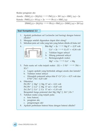 40 Kimia SMA/MA Kelas XII
Soal Kompetensi 2.3
Reaksi pengisian aki:
Anoda : PbSO4
(s) + 2H2
O (l) PbO2
(s) + 3H+
(aq) + HSO4
-
(aq) + 2e
Katoda : PbSO4
(s) + H+
(aq) + 2e Pb (s) + HSO4
-
(aq)
2PbSO4
(s) + 2H2
O(l) Pb(s) + PbO2
(s) + 2HSO4
-
(aq) + 2H+
(aq)
1. Apakah perbedaan sel Leclanche (sel kering) dengan baterai
alkalin?
2. Mengapa setelah digunakan dapat diisi ulang?
3. Sebutkan jenis sel volta yang lain yang belum ditulis di buku ini!
4. Bila Mg2+
+ 2e Mg E° = -2,37 volt
Cu2+
+ 2e Cu E° = +0,34 volt
a. Tuliskan bagan selnya!
b. Hitung potensial selnya!
c. Berlangsungkah reaksi:
Mg2+
+ Cu Cu2+
+ Mg
5. Pada suatu sel volta terjadi reaksi : 2Cr + 3 Ni2+
3Ni +
2Cr3+
a. Logam apakah yang bertindak sebagai anoda dan katoda?
b. Tuliskan notasi selnya!
c. Hitunglah potensial selnya bila E° Cr3+
|Cr = -0,71 volt dan
E°Ni2+
|Ni= -0,25 volt!
6. Diketahui
Pb|Pb2+
|| Mg2+
|| Mg E° sel = -2,21 volt
Pb|Pb2+
|| Cu2+
|| Mg E° sel = +0,47 volt
Zn|Zn2+
|| Cu2+
|| Cu E° sel = +1,10 volt
Berapakah harga potensial dari Mg|Mg2+
|| Zn2+
|Zn ?
7. Tuliskan reaksi yang terjadi pada:
a. batu baterai,
b. pengisian aki,
c. pengosongan aki!
8. Apakah perbedaan baterai biasa dengan baterai alkalin?
 