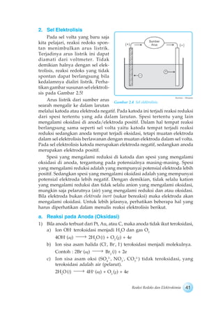 41Reaksi Redoks dan Elektrokimia
2. Sel Elektrolisis
Pada sel volta yang baru saja
kita pelajari, reaksi redoks spon-
tan menimbulkan arus listrik.
Terjadinya arus listrik ini dapat
diamati dari voltmeter. Tidak
demikian halnya dengan sel elek-
trolisis, reaksi redoks yang tidak
spontan dapat berlangsung bila
kedalamnya dialiri listrik. Perha-
tikan gambar susunan sel elektroli-
sis pada Gambar 2.5!
Arus listrik dari sumber arus
searah mengalir ke dalam larutan
melalui katoda atau elektroda negatif. Pada katoda ini terjadi reaksi reduksi
dari spesi tertentu yang ada dalam larutan. Spesi tertentu yang lain
mengalami oksidasi di anoda/elektroda positif. Dalam hal tempat reaksi
berlangsung sama seperti sel volta yaitu katoda tempat terjadi reaksi
reduksi sedangkan anoda tempat terjadi oksidasi, tetapi muatan elektroda
dalam sel elektrolisis berlawanan dengan muatan elektroda dalam sel volta.
Pada sel elektrolisis katoda merupakan elektroda negatif, sedangkan anoda
merupakan elektroda positif.
Spesi yang mengalami reduksi di katoda dan spesi yang mengalami
oksidasi di anoda, tergantung pada potensialnya masing-masing. Spesi
yang mengalami reduksi adalah yang mempunyai potensial elektroda lebih
positif. Sedangkan spesi yang mengalami oksidasi adalah yang mempunyai
potensial elektroda lebih negatif. Dengan demikian, tidak selalu kation
yang mengalami reduksi dan tidak selalu anion yang mengalami oksidasi,
mungkin saja pelarutnya (air) yang mengalami reduksi dan atau oksidasi.
Bila elektroda bukan elektroda inert (sukar bereaksi) maka elektroda akan
mengalami oksidasi. Untuk lebih jelasnya, perhatikan beberapa hal yang
harus diperhatikan dalam menulis reaksi elektrolisis berikut.
a. Reaksi pada Anoda (Oksidasi)
1) Bila anoda terbuat dari Pt, Au, atau C, maka anoda tidak ikut teroksidasi,
a) Ion OH-
teroksidasi menjadi H2
O dan gas O2
4OH-
(aq) 2H2
O (l) + O2
(g) + 4e
b) Ion sisa asam halida (Cl-
, Br-
, I-
) teroksidasi menjadi molekulnya.
Contoh : 2Br-
(aq) Br2
(l) + 2e
c) Ion sisa asam oksi (SO4
2-
, NO3
-
, CO3
2-
) tidak teroksidasi, yang
teroksidasi adalah air (pelarut).
2H2
O (l) 4H+
(aq) + O2
(g) + 4e
Gambar 2.4 Sel elektrolisis.
Ilustrasi : Haryana
 
