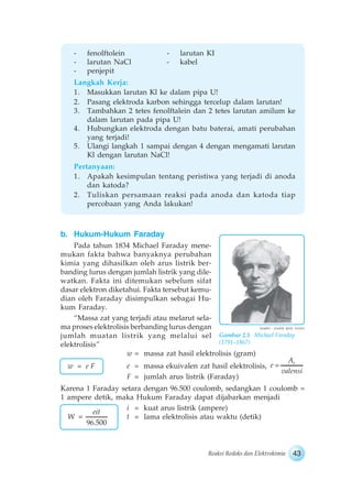 43Reaksi Redoks dan Elektrokimia
- fenolftolein - larutan KI
- larutan NaCl - kabel
- penjepit
Langkah Kerja:
1. Masukkan larutan Kl ke dalam pipa U!
2. Pasang elektroda karbon sehingga tercelup dalam larutan!
3. Tambahkan 2 tetes fenolftalein dan 2 tetes larutan amilum ke
dalam larutan pada pipa U!
4. Hubungkan elektroda dengan batu baterai, amati perubahan
yang terjadi!
5. Ulangi langkah 1 sampai dengan 4 dengan mengamati larutan
Kl dengan larutan NaCl!
Pertanyaan:
1. Apakah kesimpulan tentang peristiwa yang terjadi di anoda
dan katoda?
2. Tuliskan persamaan reaksi pada anoda dan katoda tiap
percobaan yang Anda lakukan!
b. Hukum-Hukum Faraday
Pada tahun 1834 Michael Faraday mene-
mukan fakta bahwa banyaknya perubahan
kimia yang dihasilkan oleh arus listrik ber-
banding lurus dengan jumlah listrik yang dile-
watkan. Fakta ini ditemukan sebelum sifat
dasar elektron diketahui. Fakta tersebut kemu-
dian oleh Faraday disimpulkan sebagai Hu-
kum Faraday.
“Massa zat yang terjadi atau melarut sela-
ma proses elektrolisis berbanding lurus dengan
jumlah muatan listrik yang melalui sel
elektrolisis”
w = massa zat hasil elektrolisis (gram)
e = massa ekuivalen zat hasil elektrolisis,
rA
e
valensi
F = jumlah arus listrik (Faraday)
Karena 1 Faraday setara dengan 96.500 coulomb, sedangkan 1 coulomb =
1 ampere detik, maka Hukum Faraday dapat dijabarkan menjadi
i = kuat arus listrik (ampere)
t = lama elektrolisis atau waktu (detik)
w = e F
Gambar 2.5 Michael Faraday
(1791–1867)
Sumber : Jendela Iptek, Grolier
96.500
eit
W
 