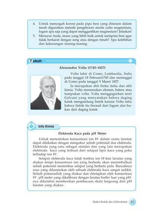 51Reaksi Redoks dan Elektrokimia
Info Kimia
T okoh
4. Untuk mencegah korosi pada pipa besi yang ditanam dalam
tanah digunakan metode pengeboran anoda yaitu magnesium,
logam apa saja yang dapat menggantikan magnesium? Jelaskan!
5. Menurut Anda, mana yang lebih baik untuk melapisis besi agar
tidak berkarat dengan seng atau dengan timah? Apa kelebihan
dan kekurangan masing-masing.
Alessandro Volta (1745–1827)
Volta lahir di Como, Lombardia, Italia
pada tanggal 18 Februari1745 dan meninggal
di Como pada tanggal 5 Maret 1827.
Ia merupakan ahli fisika italia dan ahli
kimia. Volta menemukan elemen, batere atau
tumpukan volta. Volta menggugurkan teori
Galvani yang menyatakan bahwa daging
katak mengandung listrik karena Volta tahu
bahwa listrik itu berasal dari logam dan bu-
kan dari daging katak.
Elektroda Kaca pada pH Meter
Untuk menentukan konsentrasi ion H+
dalam suatu larutan
dapat dilakukan dengan mengukur selisih potensial dua elektroda.
Elektroda yang satu sebagai standar dan yang lain merupakan
elektroda kaca yang terbuat dari selaput tipis kaca yang peka
terhadap ion H+
.
Selaput elektroda kaca tidak tembus ion H+
dari larutan yang
diukur tetapi konsentrasi ion yang berbeda akan menimbulkan
selisih potensial menembus selaput yang berbeda pula. Banyaknya
arus yang dihantarkan oleh sebuah elektroda kaca sangat sedikit.
Selisih potensiallah yang diukur dan ditetapkan oleh konsentrasi
H+
. pH meter yang dikalibrasi dengan larutan buffer luar yang pH-
nya diketahui memberikan pembacaan skala langsung dari pH
larutan yang diukur.
 