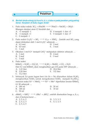 53Reaksi Redoks dan Elektrokimia
A. Berilah tanda silang (x) huruf a, b, c, d atau e pada jawaban yang paling
benar. Kerjakan di buku tugas Anda!
1. Pada reaksi redoks 3Cl2
+ 6NaOH 5NaCl + NaClO3
+ 2H2
O.
Bilangan oksidasi atom Cl berubah dari ....
A. +1 menjadi -1 D. 0 menjadi -1 dan +5
B. -1 menjadi +1 E. 0 menjadi -1 dan +7
C. 0 menjadi -1
2. Pada reaksi Cr2
O7
2-
+ SO2
Cr3
+ + HSO4
-
. Jumlah mol SO2
yang
dapat dioksidasi oleh 1 mol Cr2
O7
2-
sebanyak ....
A. 0,3 mol D. 2 mol
B. 0,5 mol E. 3 mol
C. 1 mol
3. Oksidasi 1 mol Cr2-
menjadi CrO4
2-
melepaskan elektron sebanyak ....
A. 1 mol D. 4 mol
B. 2 mol E. 5 mol
C. 3 mol
4. Pada reaksi
KMnO4
+ H2
SO4
+ H2
C2
O4
K2
SO4
+ MnSO4
+ CO2
+ H2
O.
Dari 0,1 mol KMnO4
akan menghasilkan gas CO2
pada STP sebanyak ...
A. 1,12 liter D. 22,4 liter
B. 2,24 liter E. 112 liter
C. 11,2 liter
5. Sebanyak 5,6 gram logam besi (Ar Fe = 56) dilarutkan dalam H2
SO4
menghasilkan FeSO4
untuk mengoksidasi FeSO4
menjadi Fe2
(SO4
)3
menurut reaksi Fe2+
+ MnO4
-
Fe3+
+ Mn2+
diperlukan larutan KMnO4
0,1 M sebanyak ....
A. 200 ml D. 20 ml
B. 100 ml E. 10 ml
C. 50 ml
6. aMnO4
-
+ bSO3
2-
cMn2+
+ dSO4
2-
, setelah disetarakan harga a, b, c,
dan d berturut-turut ....
A. 2, 5, 6, 2 D. 3, 5, 3, 5
B. 2, 5, 2, 3 E. 5, 3, 3, 5
C. 2, 5, 2, 5
Pelatihan
 