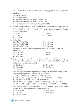 54 Kimia SMA/MA Kelas XII
7. Pada reaksi Fe2+
+ MnO4
-
Fe3+
+ Mn2+
, pernyataan yang benar
adalah ....
A. Fe2+
direduksi
B. Mn dioksidasi
C. bilangan oksidasi Mn dari +7 menjadi +2
D. bilangan oksidasi Mn dari +2 menjadi +7
E. setengah reaksi oksidasinya MnO4
Mn2+
8. Untuk mengoksidasi 0,4 mol Na2
S2
O3
dalam suasana basa dengan reaksi
S2
O3
2-
+ MnO4
-
+ H2
O MnO2
+ SO4
2-
+ OH-
(belum setara) diperlukan
KMNO4
sebanyak ....
A. 4 mol D. 2 mol
B. 3 mol E. 1,06 mol
C. 2,5 mol
9. Diketahui
Zn/Zn2+
//Cu2+
/Cu E° = 1,10 volt
Mg/Mg2+
//Pb2+
/Pb E° = 2,21 volt
Pb/Pb2+
//Cu2+
/Cu E° = 0,47 volt
Dari data di atas, maka harga potensial sel dari Mg/Mg2+
//Cu2+
/Cu
adalah ....
A. 2,68 volt D. 0,21 vol
B. 2,00 volt E. 0,12 volt
C. 0,57 volt
10. Logam L dapat mengendapkan tembaga dari larutan CuSO4
, tetapi logam
tidak bereaksi dengan ZnCl2
, maka urutan logam berikut, yang sifat
reduktornya makin kuat adalah ....
A. Zn, Cu, L D. Zn, L, Cu
B. L, Cu, Zn E. Cu, Zn, L
C. Cu L, Zn
11. Saat aki digunakan terjadi perubahan energi kimia menjadi energi listrik.
reaksi yang terjadi pada katoda saat itu adalah ....
A. Pb (s) + HSO4
-
(aq) —› Pb SO4
(s) + H+
(aq) + 2e
B. Pb O2
(s) + HSO4
-
(aq) + 3H+
(aq) + 2e —› Pb SO4
(s) + 2 H2
O (l)
C. Pb SO4
(s) + H+
(aq) + 2e —› Pb (s) +HSO4
-
(aq)
D. Pb SO4
(s) + 2 H2
O (l) —› Pb O2
(s) + HSO4
-
(aq) + 3H+
(aq) + 2e
E. Pb (s) + Pb O2
(s) + 2 HSO4
-
(aq) + 2H+
(aq) —› 2 Pb SO4
(s) + 2 H2
O (l)
12. Bila larutan AgNO3
dialiri listrik 10 ampere selama 1 jam, maka pada
katoda akan diendapkan logam perak sebanyak ....
A. 8,06 gram D. 40,29 gram
B. 16 gram E. 80,58 gram
C. 20,145 gram
 