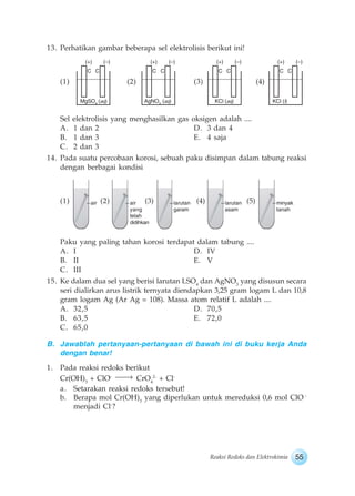 55Reaksi Redoks dan Elektrokimia
13. Perhatikan gambar beberapa sel elektrolisis berikut ini!
(1) (2) (3) (4)
Sel elektrolisis yang menghasilkan gas oksigen adalah ....
A. 1 dan 2 D. 3 dan 4
B. 1 dan 3 E. 4 saja
C. 2 dan 3
14. Pada suatu percobaan korosi, sebuah paku disimpan dalam tabung reaksi
dengan berbagai kondisi
(1) (2) (3) (4) (5)
Paku yang paling tahan korosi terdapat dalam tabung ....
A. I D. IV
B. II E. V
C. III
15. Ke dalam dua sel yang berisi larutan LSO4
dan AgNO3
yang disusun secara
seri dialirkan arus listrik ternyata diendapkan 3,25 gram logam L dan 10,8
gram logam Ag (Ar Ag = 108). Massa atom relatif L adalah ....
A. 32,5 D. 70,5
B. 63,5 E. 72,0
C. 65,0
B. Jawablah pertanyaan-pertanyaan di bawah ini di buku kerja Anda
dengan benar!
1. Pada reaksi redoks berikut
Cr(OH)3
+ ClO-
CrO4
2-
+ Cl-
a. Setarakan reaksi redoks tersebut!
b. Berapa mol Cr(OH)3
yang diperlukan untuk mereduksi 0,6 mol ClO -
menjadi Cl-
?
MgSO4
(aq)
(+) (–)
C C
AgNO3
(aq)
(+) (–)
C C
KCl (aq)
(+) (–)
C C
KCl (l)
(+) (–)
C C
air air
yang
telah
didihkan
larutan
garam
larutan
asam
minyak
tanah
 