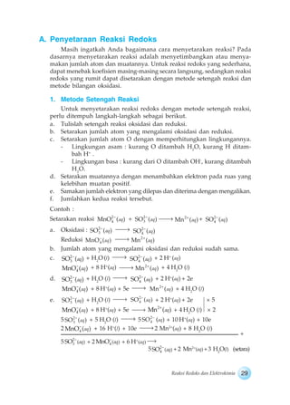 29Reaksi Redoks dan Elektrokimia
A. Penyetaraan Reaksi Redoks
Masih ingatkah Anda bagaimana cara menyetarakan reaksi? Pada
dasarnya menyetarakan reaksi adalah menyetimbangkan atau menya-
makan jumlah atom dan muatannya. Untuk reaksi redoks yang sederhana,
dapat menebak koefisien masing-masing secara langsung, sedangkan reaksi
redoks yang rumit dapat disetarakan dengan metode setengah reaksi dan
metode bilangan oksidasi.
1. Metode Setengah Reaksi
Untuk menyetarakan reaksi redoks dengan metode setengah reaksi,
perlu ditempuh langkah-langkah sebagai berikut.
a. Tulislah setengah reaksi oksidasi dan reduksi.
b. Setarakan jumlah atom yang mengalami oksidasi dan reduksi.
c. Setarakan jumlah atom O dengan memperhitungkan lingkungannya.
- Lingkungan asam : kurang O ditambah H2
O, kurang H ditam-
bah H+
.
- Lingkungan basa : kurang dari O ditambah OH-
, kurang ditambah
H2
O.
d. Setarakan muatannya dengan menambahkan elektron pada ruas yang
kelebihan muatan positif.
e. Samakan jumlah elektron yang dilepas dan diterima dengan mengalikan.
f. Jumlahkan kedua reaksi tersebut.
Contoh :
Setarakan reaksi 2
4MnO ( )aq + 2
3SO ( )aq 2
Mn ( )aq + 2
4SO ( )aq
a. Oksidasi : 2
3SO ( )aq 2
4SO ( )aq
Reduksi 4MnO ( )aq
2
Mn ( )aq
b. Jumlah atom yang mengalami oksidasi dan reduksi sudah sama.
c. 2
3SO ( )aq + H2
O (l) 2
4SO ( )aq + 2 H+
(aq)
4MnO ( )aq + 8 H+
(aq) 2
Mn ( )aq + 4 H2
O (l)
d. 2
3SO ( )aq + H2
O (l) 2
4SO ( )aq + 2 H+
(aq) + 2e
4MnO ( )aq + 8 H+
(aq) + 5e 2
Mn ( )aq + 4 H2
O (l)
e. 2
3SO ( )aq + H2
O (l) 2
4SO ( )aq + 2 H+
(aq) + 2e × 5
4MnO ( )aq + 8 H+
(aq) + 5e 2
Mn ( )aq + 4 H2
O (l) × 2
5 2
3SO ( )aq + 5 H2
O (l) 5 2
4SO (aq) + 10 H+
(aq) + 10e
2 4MnO ( )aq + 16 H+
(l) + 10e 2 Mn2+
(aq) + 8 H2
O (l)
5 2
3 ( )SO aq + 2 4 ( )MnO aq + 6 H+
(aq)
5 2
4 ( )SO aq +2 Mn2+
(aq)+3 H2
O(l) (setara)
+
 