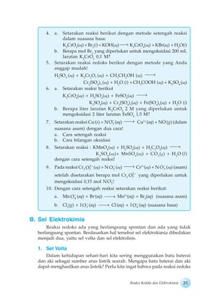 31Reaksi Redoks dan Elektrokimia
4. a. Setarakan reaksi berikut dengan metode setengah reaksi
dalam suasana basa:
K2
CrO2
(aq) + Br2
(l) + KOH(aq) K2
CrO4
(aq) + KBr(aq) + H2
O(l)
b. Berapa mol Br2
yang diperlukan untuk mengoksidasi 200 mL
larutan K2
CrO2
0,1 M?
5. Setarakan reaksi redoks berikut dengan metode yang Anda
anggap mudah!
H2
SO4
(aq) + K2
Cr2
O7
(aq) + CH3
CH2
OH (aq)
Cr2
(SO4
)3
(aq) + H2
O (l) + CH3
COOH (aq) + K2
SO4
(aq)
6. a. Setarakan reaksi berikut
K2
CrO4
(aq) + H2
SO4
(aq) + FeSO4
(aq)
K2
SO4
(aq) + Cr2
(SO4
)3
(aq) + Fe(SO4
)3
(aq) + H2
O (l)
b. Berapa liter larutan K2
CrO4
2 M yang diperlukan untuk
mengoksidasi 2 liter larutan FeSO4
1,5 M?
7. Setarakan reaksi Cu (s) + N 3O (aq) Cu2+
(aq) + NO (g) (dalam
suasana asam) dengan dua cara!
a. Cara setengah reaksi
b. Cara bilangan oksidasi
8. Setarakan reaksi : KMnO4
(aq) + H2
SO4
(aq) + H2
C2
O4
(aq)
K2
SO4
(aq)+ MnSO4
(aq) + CO2
(g) + H2
O (l)
dengan cara setengah reaksi!
9. Pada reaksi Cr2
2
7O (aq) + N 2O (aq) Cr3+
(aq) + N 3O (aq) (asam)
setelah disetarakan berapa mol Cr2
2
7O yang diperlukan untuk
mengoksidasi 0,15 mol N 2O !
10. Dengan cara setengah reaksi setarakan reaksi berikut:
a. Mn 4O (aq) + Br-
(aq) Mn2+
(aq) + Br2
(aq) (suasana asam)
b. Cl2
(g) + I 3O (aq) Cl-
(aq) + I 4O (aq) (suasana basa)
B. Sel Elektrokimia
Reaksi redoks ada yang berlangsung spontan dan ada yang tidak
berlangsung spontan. Berdasarkan hal tersebut sel elektrokimia dibedakan
menjadi dua, yaitu sel volta dan sel elektrolisis.
1. Sel Volta
Dalam kehidupan sehari-hari kita sering menggunakan batu baterai
dan aki sebagai sumber arus listrik searah. Mengapa batu baterai dan aki
dapat menghasilkan arus listrik? Perlu kita ingat bahwa pada reaksi redoks
 