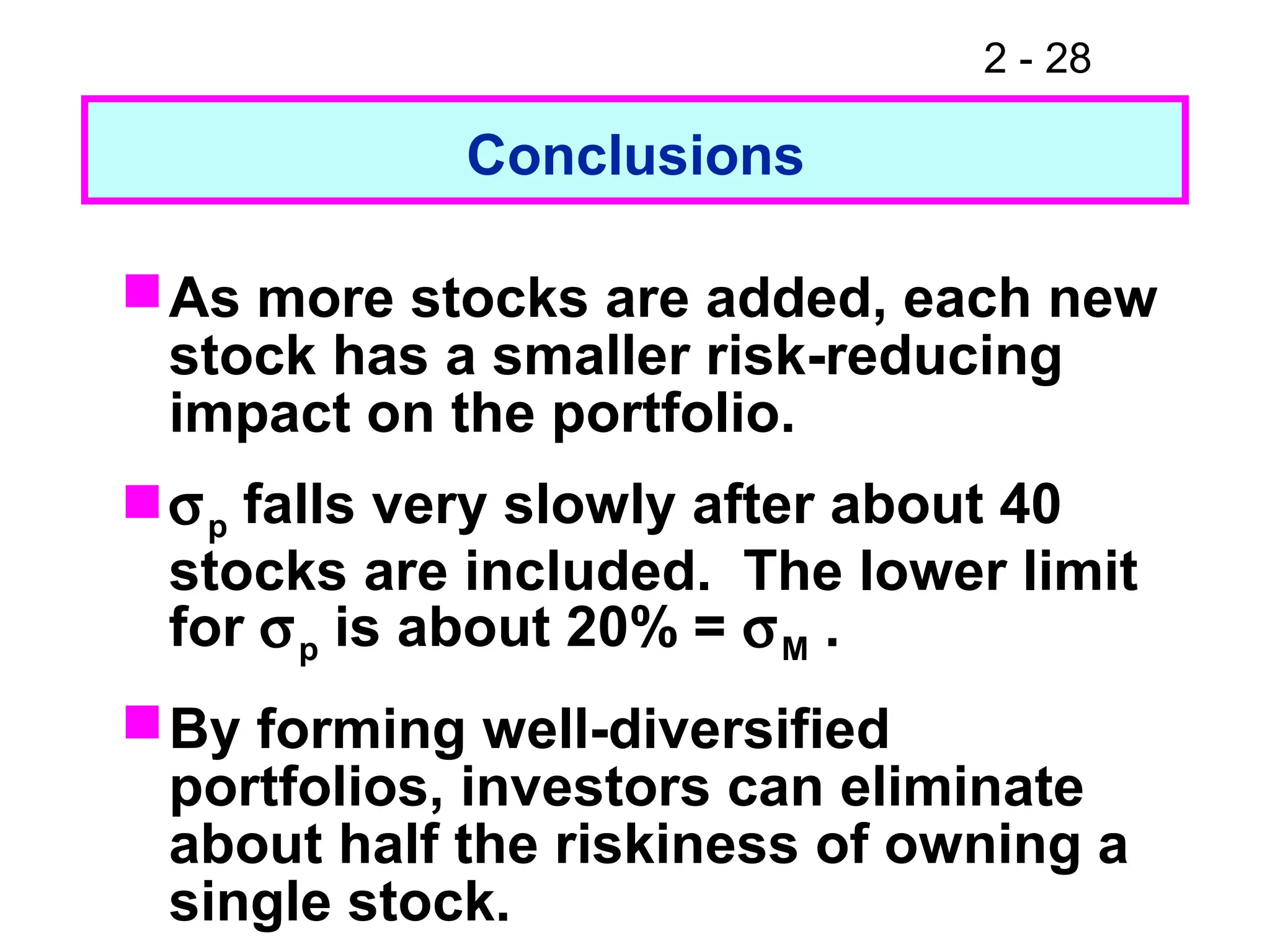2 - 28
Conclusions
As more stocks are added, each new
stock has a smaller risk-reducing
impact on the portfolio.
σp falls very slowly after about 40
stocks are included. The lower limit
for σp is about 20% = σM .
By forming well-diversified
portfolios, investors can eliminate
about half the riskiness of owning a
single stock.
 
