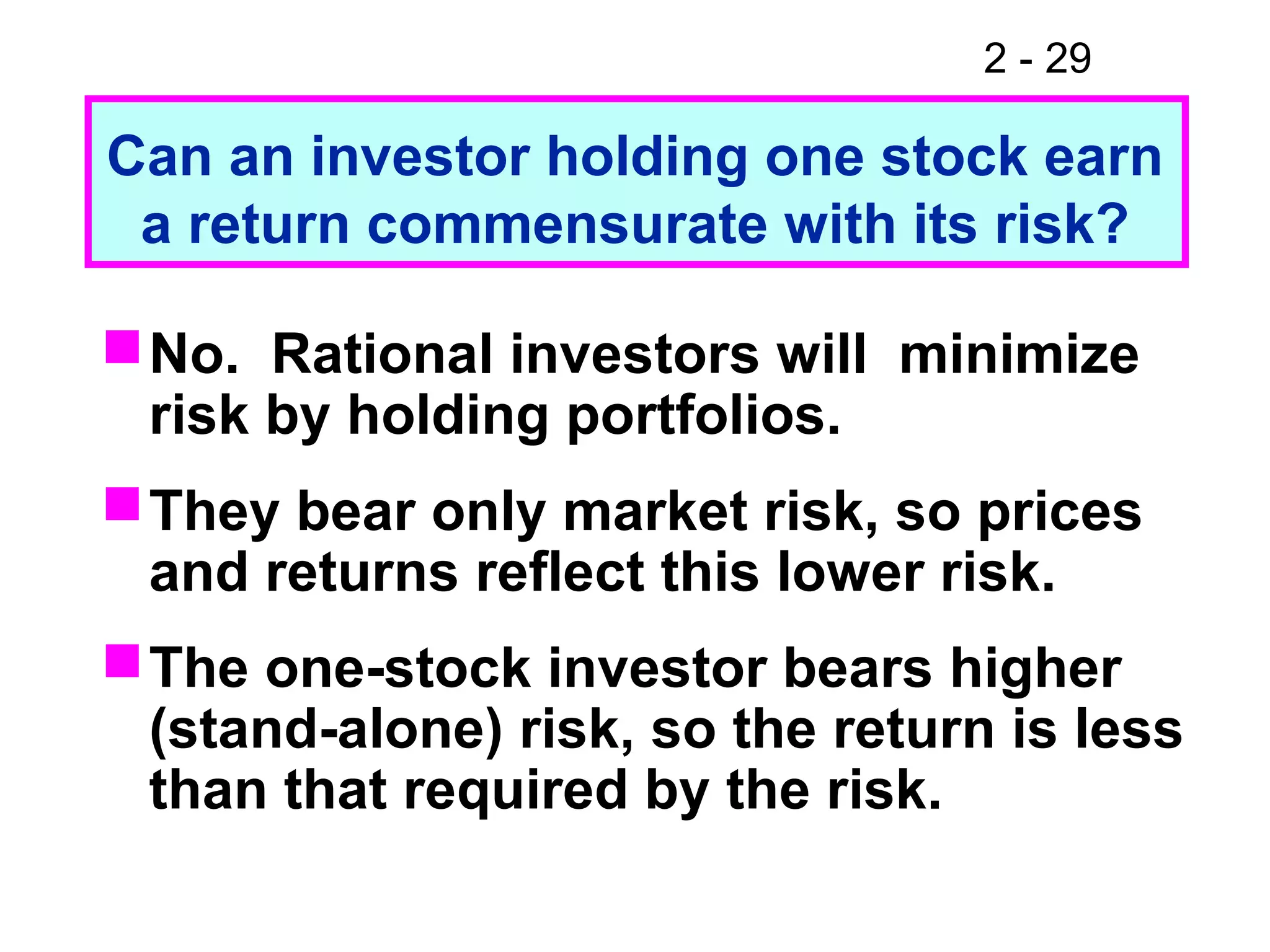 2 - 29
No. Rational investors will minimize
risk by holding portfolios.
They bear only market risk, so prices
and returns reflect this lower risk.
The one-stock investor bears higher
(stand-alone) risk, so the return is less
than that required by the risk.
Can an investor holding one stock earn
a return commensurate with its risk?
 