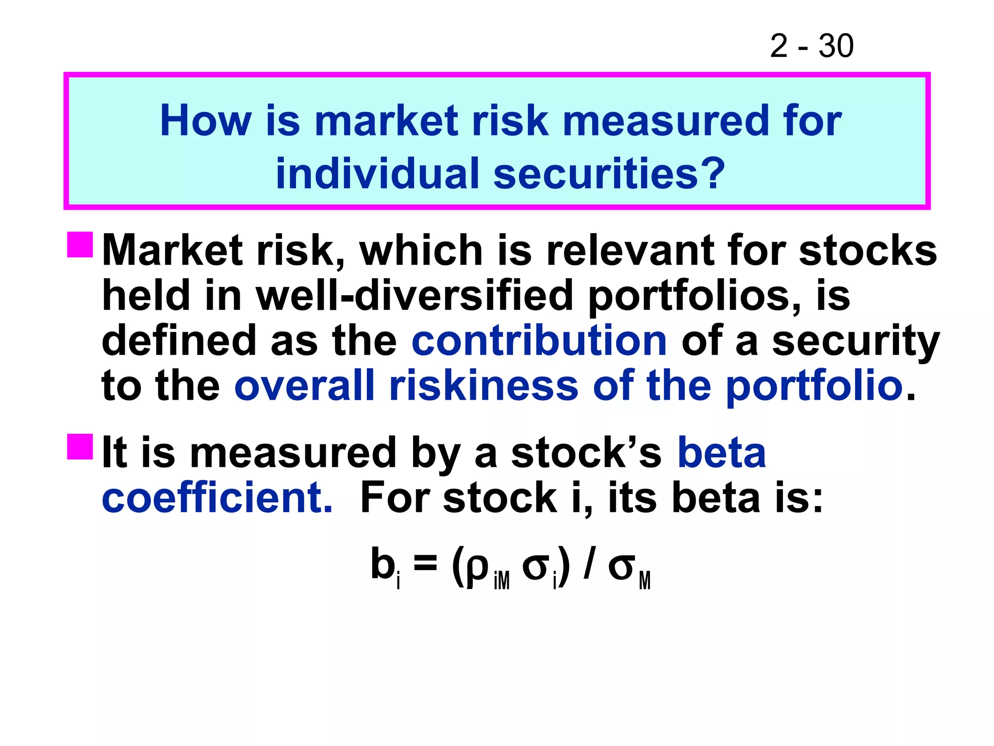 2 - 30
Market risk, which is relevant for stocks
held in well-diversified portfolios, is
defined as the contribution of a security
to the overall riskiness of the portfolio.
It is measured by a stock’s beta
coefficient. For stock i, its beta is:
bi = (ρiM σi) / σM
How is market risk measured for
individual securities?
 