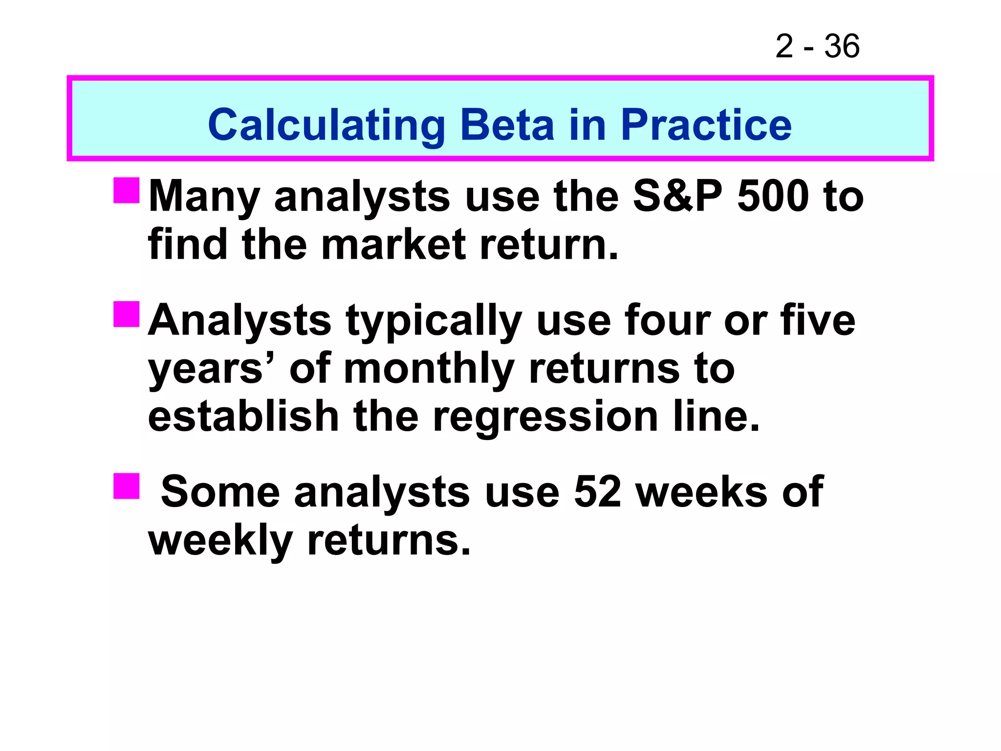 2 - 36
Calculating Beta in Practice
Many analysts use the S&P 500 to
find the market return.
Analysts typically use four or five
years’ of monthly returns to
establish the regression line.
 Some analysts use 52 weeks of
weekly returns.
 